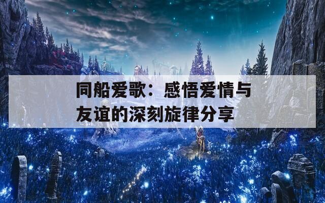 同船爱歌：感悟爱情与友谊的深刻旋律分享