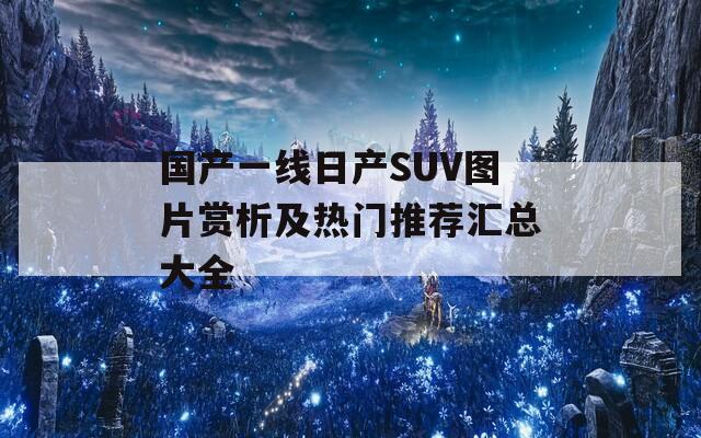 国产一线日产SUV图片赏析及热门推荐汇总大全