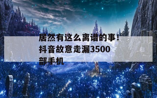 居然有这么离谱的事！抖音故意走漏3500部手机