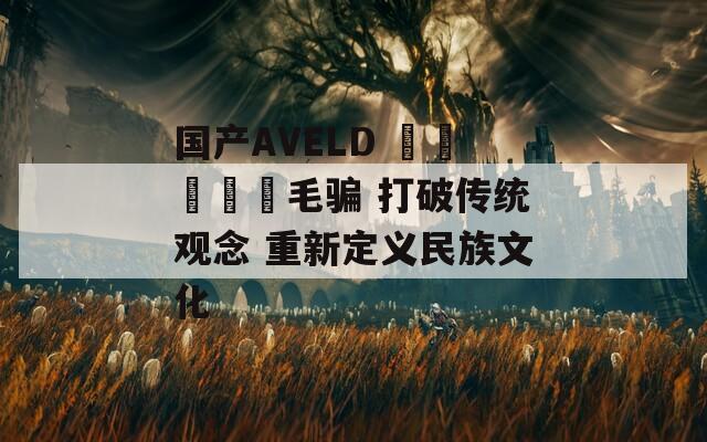 国产AVELD विवाह毛骗 打破传统观念 重新定义民族文化