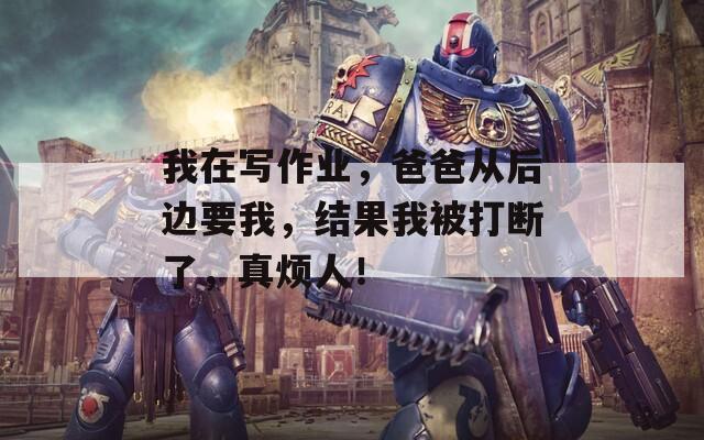 我在写作业，爸爸从后边要我，结果我被打断了，真烦人！