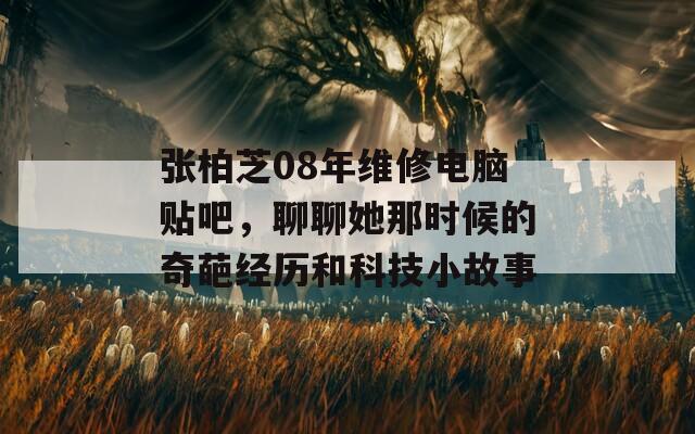 张柏芝08年维修电脑贴吧，聊聊她那时候的奇葩经历和科技小故事