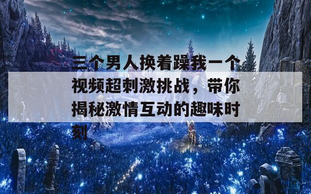 三个男人换着躁我一个视频超刺激挑战，带你揭秘激情互动的趣味时刻