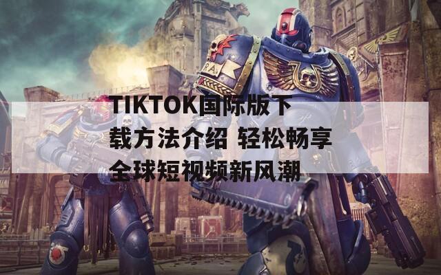 TIKTOK国际版下载方法介绍 轻松畅享全球短视频新风潮