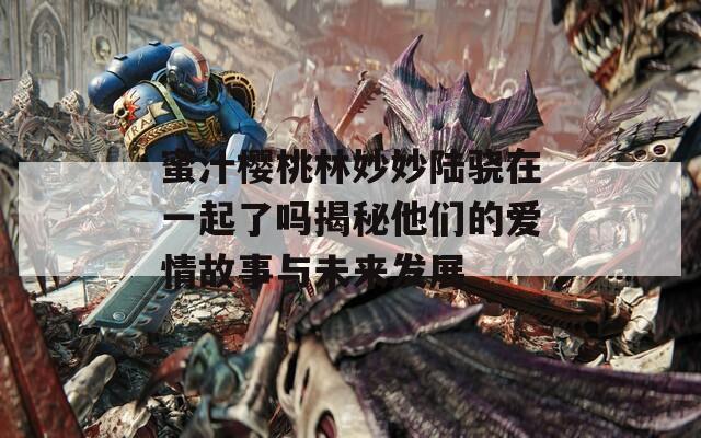 蜜汁樱桃林妙妙陆骁在一起了吗揭秘他们的爱情故事与未来发展