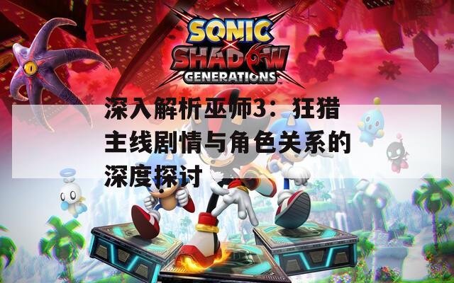 深入解析巫师3：狂猎主线剧情与角色关系的深度探讨