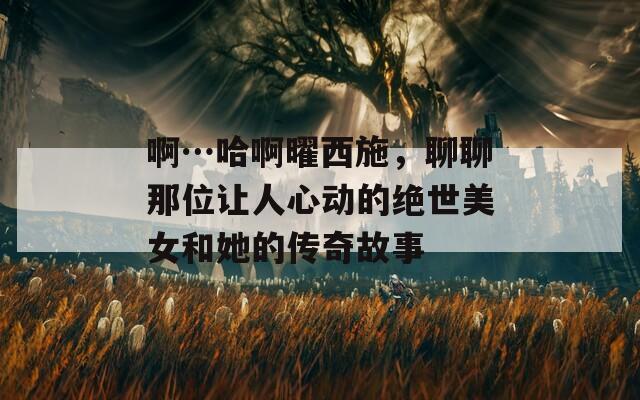 啊…哈啊曜西施，聊聊那位让人心动的绝世美女和她的传奇故事