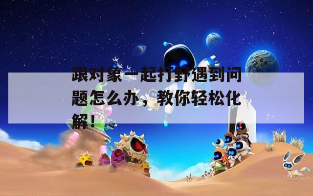 跟对象一起打野遇到问题怎么办，教你轻松化解！