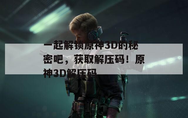 一起解锁原神3D的秘密吧，获取解压码！原神3D解压码