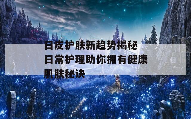 日皮护肤新趋势揭秘 日常护理助你拥有健康肌肤秘诀