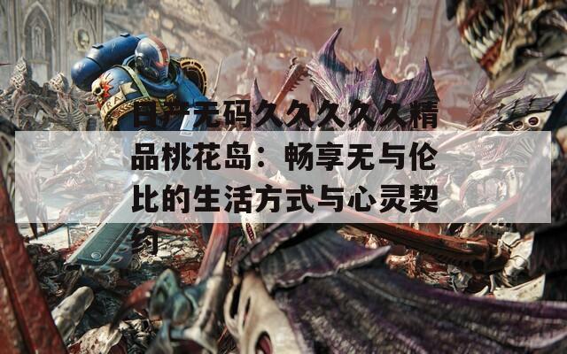 日产无码久久久久久精品桃花岛：畅享无与伦比的生活方式与心灵契约