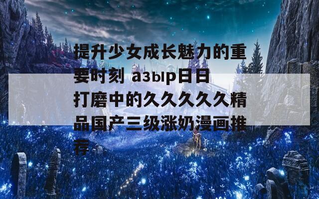 提升少女成长魅力的重要时刻 азыр日日打磨中的久久久久久精品国产三级涨奶漫画推荐