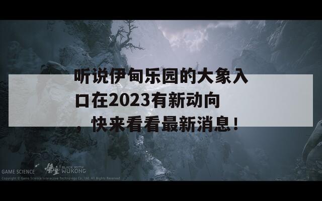 听说伊甸乐园的大象入口在2023有新动向，快来看看最新消息！