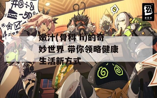 嫩汁(骨科 h)的奇妙世界 带你领略健康生活新方式