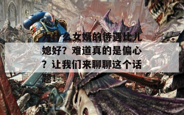 为什么女婿的待遇比儿媳好？难道真的是偏心？让我们来聊聊这个话题！