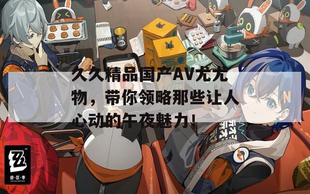 久久精品国产AV尤尤物，带你领略那些让人心动的午夜魅力！