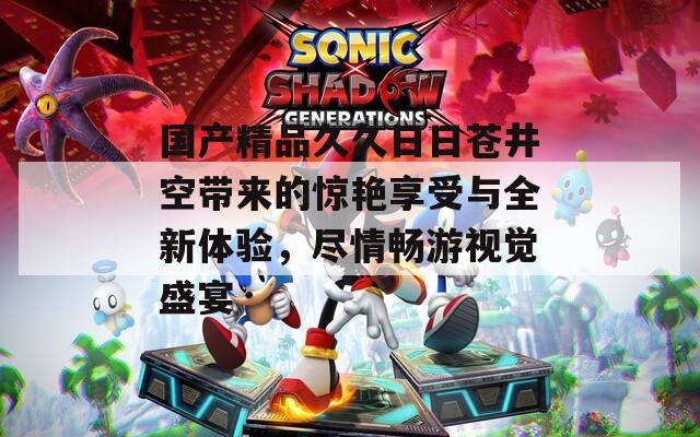 国产精品久久日日苍井空带来的惊艳享受与全新体验，尽情畅游视觉盛宴