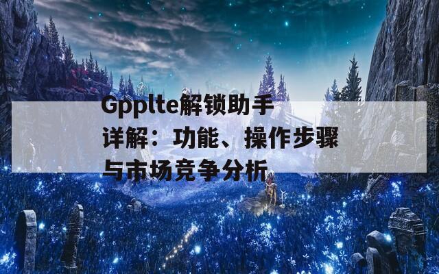 Gpplte解锁助手详解：功能、操作步骤与市场竞争分析