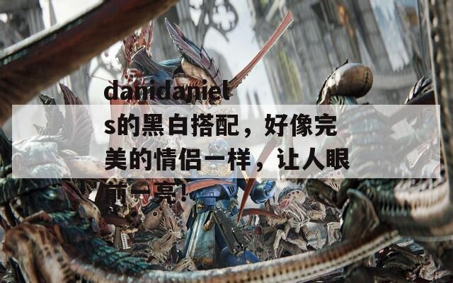 danidaniels的黑白搭配，好像完美的情侣一样，让人眼前一亮！