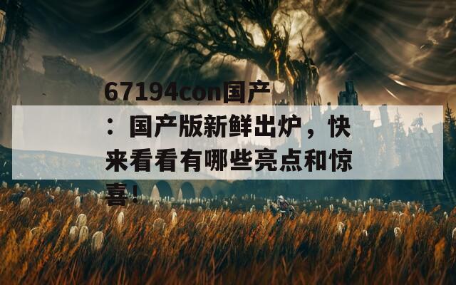 67194con国产：国产版新鲜出炉，快来看看有哪些亮点和惊喜！