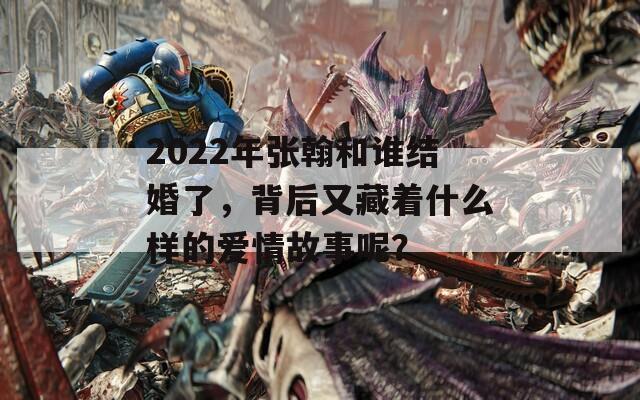 2022年张翰和谁结婚了，背后又藏着什么样的爱情故事呢？