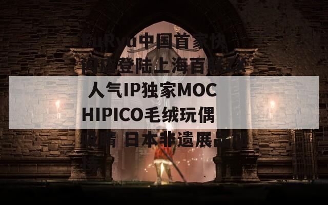 FuRyu中国首家快闪店登陆上海百联ZX 人气IP独家MOCHIPICO毛绒玩偶吸睛 日本非遗展品加持