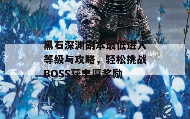 黑石深渊副本最低进入等级与攻略，轻松挑战BOSS获丰厚奖励