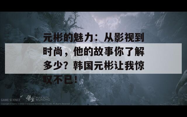 元彬的魅力：从影视到时尚，他的故事你了解多少？韩国元彬让我惊叹不已！