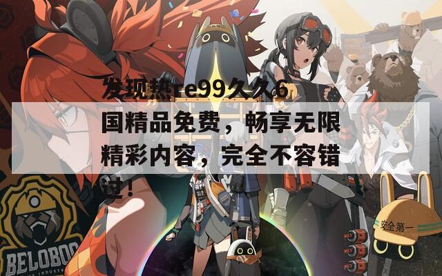 发现热re99久久6国精品免费，畅享无限精彩内容，完全不容错过！