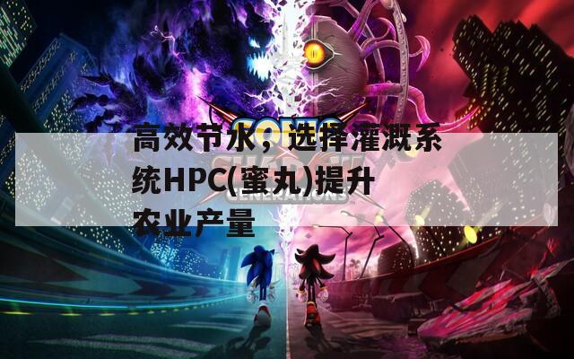 高效节水，选择灌溉系统HPC(蜜丸)提升农业产量