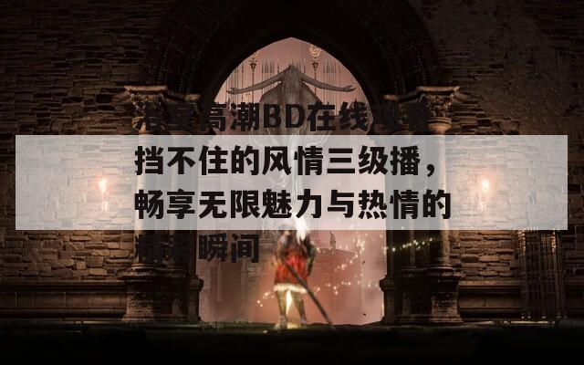 浴室高潮BD在线观看挡不住的风情三级播，畅享无限魅力与热情的精彩瞬间