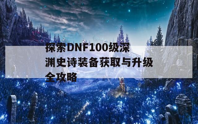 探索DNF100级深渊史诗装备获取与升级全攻略