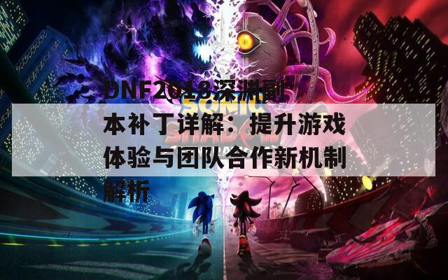 DNF2018深渊副本补丁详解：提升游戏体验与团队合作新机制解析