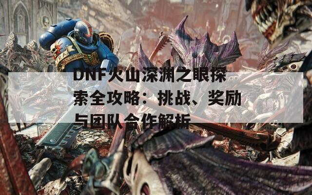 DNF火山深渊之眼探索全攻略：挑战、奖励与团队合作解析