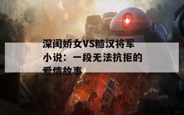 深闺娇女VS糙汉将军小说：一段无法抗拒的爱情故事