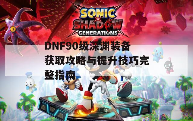 DNF90级深渊装备获取攻略与提升技巧完整指南