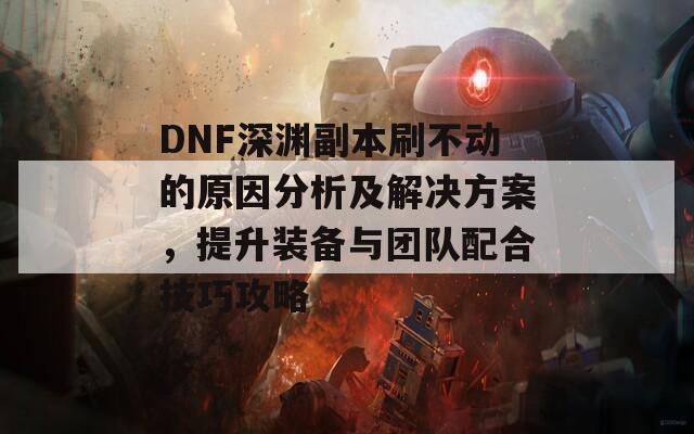 DNF深渊副本刷不动的原因分析及解决方案，提升装备与团队配合技巧攻略