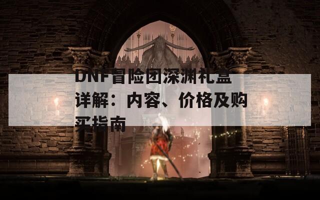 DNF冒险团深渊礼盒详解：内容、价格及购买指南