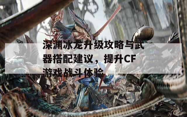 深渊冰龙升级攻略与武器搭配建议，提升CF游戏战斗体验