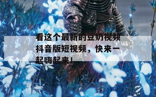 看这个最新的豆奶视频抖音版短视频，快来一起嗨起来！