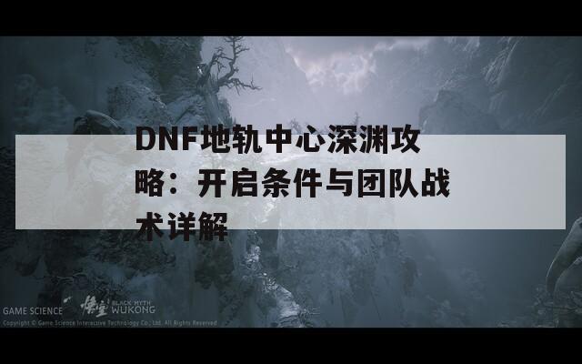 DNF地轨中心深渊攻略：开启条件与团队战术详解