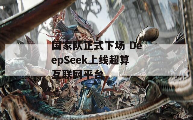 国家队正式下场 DeepSeek上线超算互联网平台