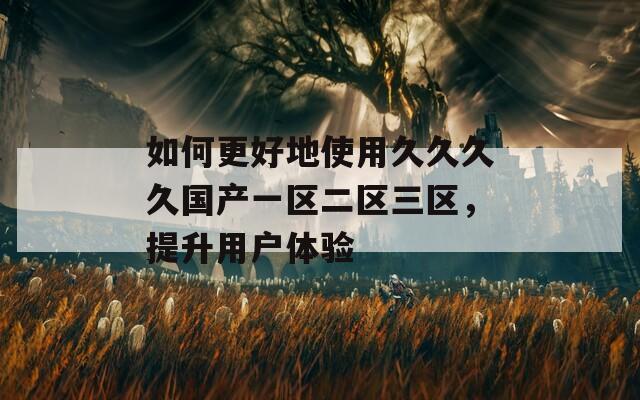 如何更好地使用久久久久国产一区二区三区，提升用户体验