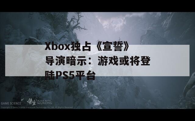 Xbox独占《宣誓》导演暗示：游戏或将登陆PS5平台