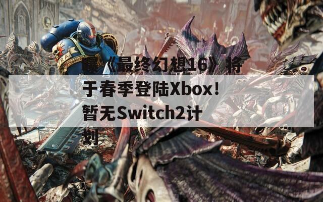 曝《最终幻想16》将于春季登陆Xbox！暂无Switch2计划