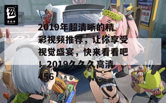 2019年超清晰的精彩视频推荐，让你享受视觉盛宴，快来看看吧！2019久久久高清456