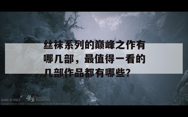 丝袜系列的巅峰之作有哪几部，最值得一看的几部作品都有哪些？