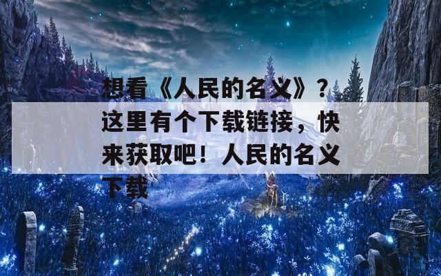 想看《人民的名义》？这里有个下载链接，快来获取吧！人民的名义下载