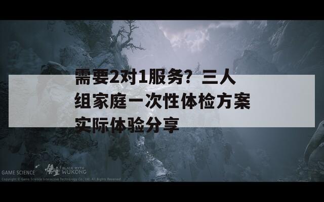 需要2对1服务？三人组家庭一次性体检方案实际体验分享