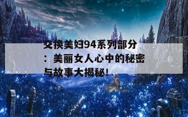 交换美妇94系列部分：美丽女人心中的秘密与故事大揭秘！